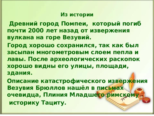 Из истории  Древний город Помпеи, который погиб почти 2000 лет назад от извержения вулкана на горе Везувий. Город хорошо сохранился, так как был засыпан многометровым слоем пепла и лавы. После археологических раскопок хорошо видны его улицы, площади, здания. Описание катастрофического извержения Везувия Брюллов нашёл в письмах очевидца, Плиния Младшего римскому  историку Тациту.  