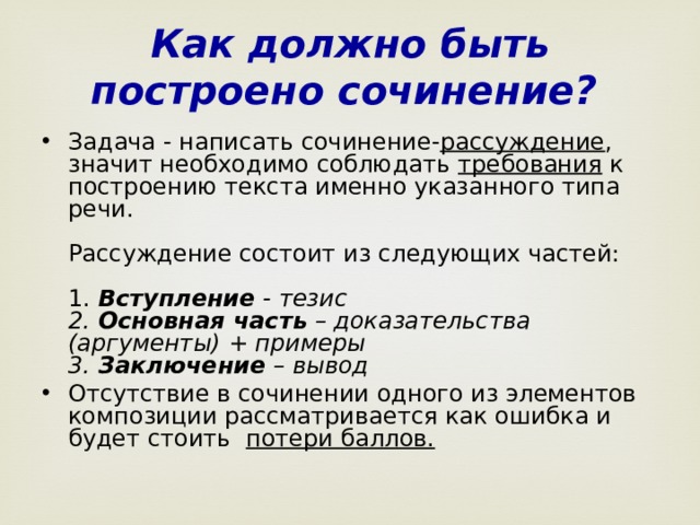 Как должно быть построено сочинение?  Задача - написать сочинение- рассуждение , значит необходимо соблюдать требования к построению текста именно указанного типа речи.   Рассуждение состоит из следующих частей:   1. Вступление - тезис  2. Основная часть – доказательства (аргументы) + примеры  3. Заключение – вывод Отсутствие в сочинении одного из элементов композиции рассматривается как ошибка и будет стоить потери баллов.    