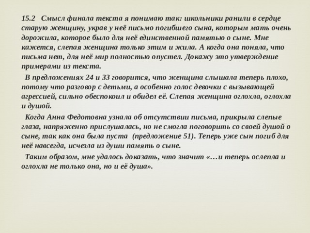 15.2 Смысл финала текста я понимаю так: школьники ранили в сердце старую женщину, украв у неё письмо погибшего сына, которым мать очень дорожила, которое было для неё единственной памятью о сыне. Мне кажется, слепая женщина только этим и жила. А когда она поняла, что письма нет, для неё мир полностью опустел. Докажу это утверждение примерами из текста.  В предложениях 24 и 33 говорится, что женщина слышала теперь плохо, потому что разговор с детьми, а особенно голос девочки с вызывающей агрессией, сильно обеспокоил и обидел её. Слепая женщина оглохла, оглохла и душой.  Когда Анна Федотовна узнала об отсутствии письма, прикрыла слепые глаза, напряженно прислушалась, но не смогла поговорить со своей душой о сыне, так как она была пуста (предложение 51). Теперь уже сын погиб для неё навсегда, исчезла из души память о сыне.  Таким образом, мне удалось доказать, что значит «…и теперь ослепла и оглохла не только она, но и её душа». 