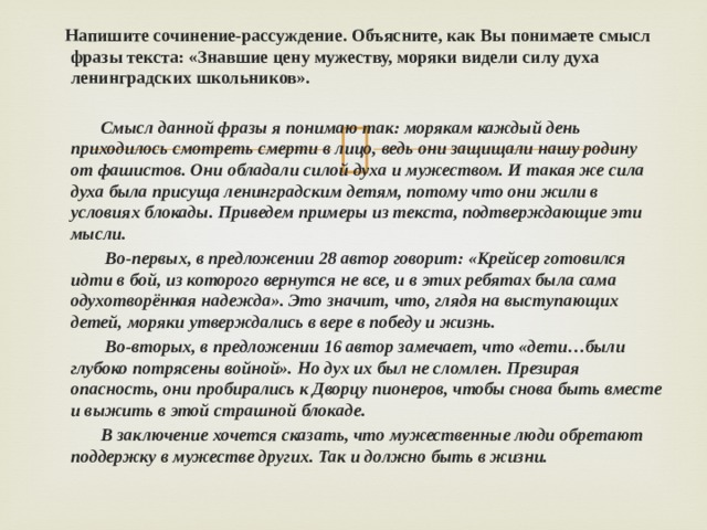  Напишите сочинение-рассуждение. Объясните, как Вы понимаете смысл фразы текста: «Знавшие цену мужеству, моряки видели силу духа ленинградских школьников».   Смысл данной фразы я понимаю так: морякам каждый день приходилось смотреть смерти в лицо, ведь они защищали нашу родину от фашистов. Они обладали силой духа и мужеством. И такая же сила духа была присуща ленинградским детям, потому что они жили в условиях блокады. Приведем примеры из текста, подтверждающие эти мысли.  Во-первых, в предложении 28 автор говорит: «Крейсер готовился идти в бой, из которого вернутся не все, и в этих ребятах была сама одухотворённая надежда». Это значит, что, глядя на выступающих детей, моряки утверждались в вере в победу и жизнь.  Во-вторых, в предложении 16 автор замечает, что «дети…были глубоко потрясены войной». Но дух их был не сломлен. Презирая опасность, они пробирались к Дворцу пионеров, чтобы снова быть вместе и выжить в этой страшной блокаде.  В заключение хочется сказать, что мужественные люди обретают поддержку в мужестве других. Так и должно быть в жизни.  