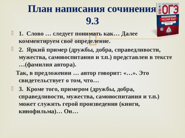   План написания сочинения  9.3 1. Слово … следует понимать как… Далее комментируем своё определение. 2. Яркий пример (дружбы, добра, справедливости, мужества, самовоспитания и т.п.) представлен в тексте …(фамилия автора).  Так, в предложении … автор говорит: «…». Это свидетельствует о том, что… 3. Кроме того, примером (дружбы, добра, справедливости, мужества, самовоспитания и т.п.) может служить герой произведения (книги, кинофильма)… Он…  