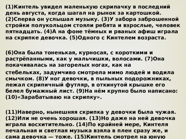 (1)Кинтель увидел маленькую скрипачку в последний день августа, когда шагал на рынок за картошкой. (2)Сперва он услышал музыку. (3)У забора заброшенной стройки полукольцом стояли ребята и взрослые, человек пятнадцать. (4)А на фоне тёмных и рваных афиш играла на скрипке девочка. (5)Одного с Кинтелем возраста.  (6)Она была тоненькая, курносая, с короткими и растрёпанными, как у мальчишки, волосами. (7)Она покачивалась на загорелых ногах, как на стебельках, задумчиво смотрела мимо людей и водила смычком. (8)У ног девочки, в пыльных подорожниках, лежал скрипичный футляр, в откинутой крышке его белел бумажный лист. (9)На нём крупно было написано: (10)«Зарабатываю на скрипку».  (11)Наверно, нынешняя скрипка у девочки была чужая. (12)Или не очень хорошая. (13)Но даже на ней девочка играла восхитительно. (14)По крайней мере, Кинтеля печальная и светлая музыка взяла в плен сразу же, и сама девочка — тоже. (15)Кинтель смотрел на юную скрипачку, и сердце у него заходилось в сладкой тоске. (16)Было  