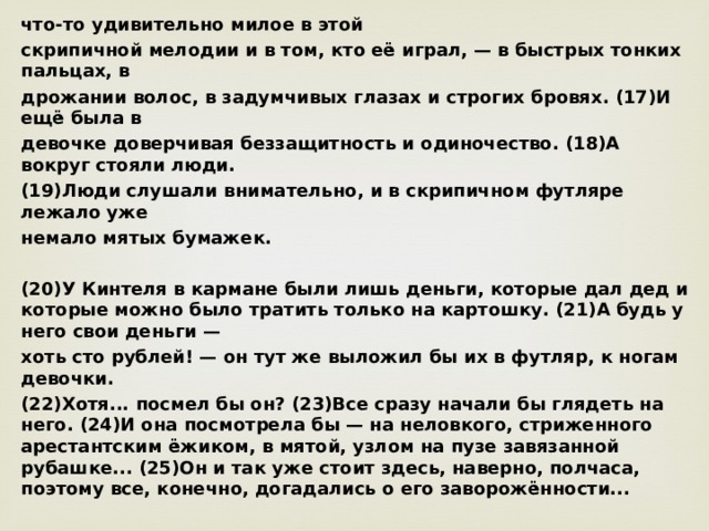 что-то удивительно милое в этой скрипичной мелодии и в том, кто её играл, — в быстрых тонких пальцах, в дрожании волос, в задумчивых глазах и строгих бровях. (17)И ещё была в девочке доверчивая беззащитность и одиночество. (18)А вокруг стояли люди. (19)Люди слушали внимательно, и в скрипичном футляре лежало уже немало мятых бумажек.  (20)У Кинтеля в кармане были лишь деньги, которые дал дед и которые можно было тратить только на картошку. (21)А будь у него свои деньги — хоть сто рублей! — он тут же выложил бы их в футляр, к ногам девочки. (22)Хотя... посмел бы он? (23)Все сразу начали бы глядеть на него. (24)И она посмотрела бы — на неловкого, стриженного арестантским ёжиком, в мятой, узлом на пузе завязанной рубашке... (25)Он и так уже стоит здесь, наверно, полчаса, поэтому все, конечно, догадались о его заворожённости...  (26)Кинтель попятился, чувствуя, как наливаются теплотой уши и щёки. (27)И пошёл, пошёл, не решаясь оглянуться. (28)И долго ещё слышал скрипку... (По В. Крапивину)  