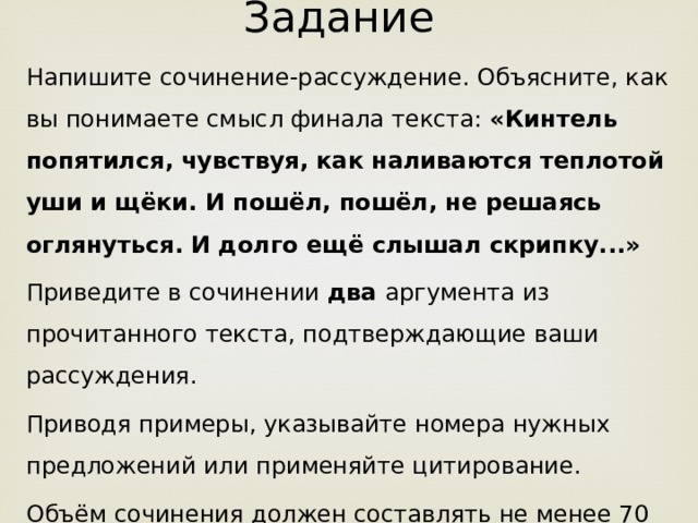 Задание Напишите сочинение-рассуждение. Объясните, как вы понимаете смысл финала текста: «Кинтель попятился, чувствуя, как наливаются теплотой уши и щёки. И пошёл, пошёл, не решаясь оглянуться. И долго ещё слышал скрипку...» Приведите в сочинении два аргумента из прочитанного текста, подтверждающие ваши рассуждения. Приводя примеры, указывайте номера нужных предложений или применяйте цитирование. Объём сочинения должен составлять не менее 70 слов. Сочинение пишите аккуратно, разборчивым почерком.  