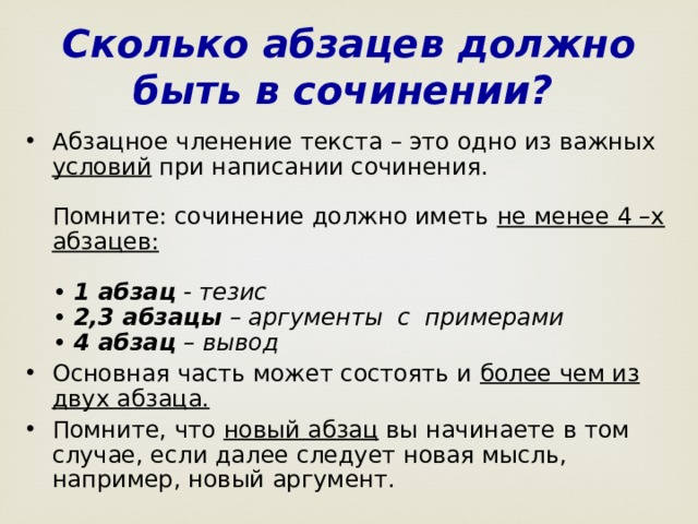 Сколько абзацев должно быть в сочинении?  Абзацное членение текста – это одно из важных условий при написании сочинения.   Помните: сочинение должно иметь не менее 4 –х абзацев:    • 1 абзац - тезис  • 2,3 абзацы – аргументы  с  примерами  • 4 абзац – вывод Основная часть может состоять и более чем из двух абзаца.   Помните, что новый абзац вы начинаете в том случае, если далее следует новая мысль, например, новый аргумент.  