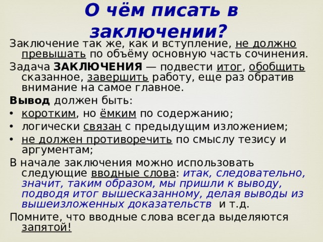 О чём писать в заключении?  Заключение так же, как и вступление, не должно превышать по объёму основную часть сочинения. Задача ЗАКЛЮЧЕНИЯ — подвести итог , обобщить сказанное, завершить работу, еще раз обратив внимание на самое главное.  Вывод должен быть: коротким , но ёмким по содержанию; логически связан с предыдущим изложением;  не должен противоречить по смыслу тезису и аргументам; В начале заключения можно использовать следующие вводные слова : итак, следовательно, значит, таким образом, мы пришли к выводу, подводя итог вышесказанному, делая выводы из вышеизложенных доказательств   и т.д. Помните, что вводные слова всегда выделяются запятой!  