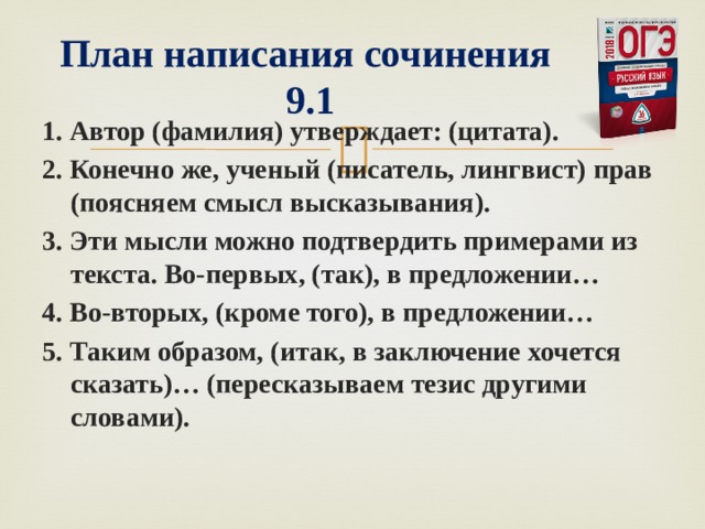   План написания сочинения  9.1 1. Автор (фамилия) утверждает: (цитата). 2. Конечно же, ученый (писатель, лингвист) прав (поясняем смысл высказывания). 3. Эти мысли можно подтвердить примерами из текста. Во-первых, (так), в предложении… 4. Во-вторых, (кроме того), в предложении… 5. Таким образом, (итак, в заключение хочется сказать)… (пересказываем тезис другими словами).  