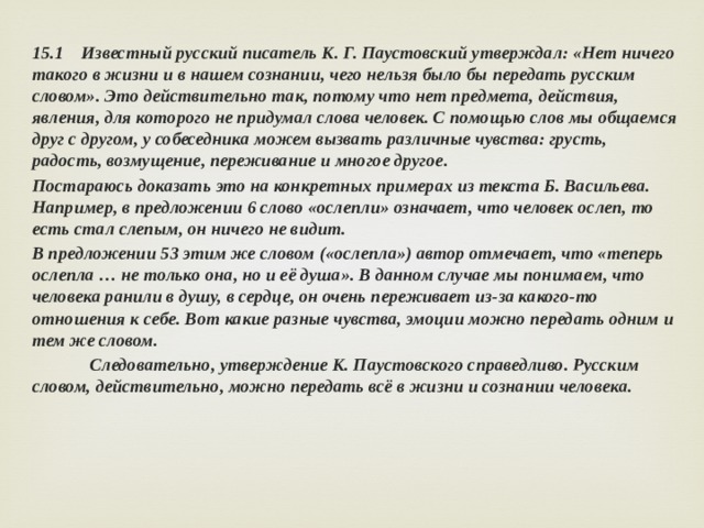 15.1 Известный русский писатель К. Г. Паустовский утверждал: «Нет ничего такого в жизни и в нашем сознании, чего нельзя было бы передать русским словом». Это действительно так, потому что нет предмета, действия, явления, для которого не придумал слова человек. С помощью слов мы общаемся друг с другом, у собеседника можем вызвать различные чувства: грусть, радость, возмущение, переживание и многое другое. Постараюсь доказать это на конкретных примерах из текста Б. Васильева. Например, в предложении 6 слово «ослепли» означает, что человек ослеп, то есть стал слепым, он ничего не видит. В предложении 53 этим же словом («ослепла») автор отмечает, что «теперь ослепла … не только она, но и её душа». В данном случае мы понимаем, что человека ранили в душу, в сердце, он очень переживает из-за какого-то отношения к себе. Вот какие разные чувства, эмоции можно передать одним и тем же словом.  Следовательно, утверждение К. Паустовского справедливо. Русским словом, действительно, можно передать всё в жизни и сознании человека. 