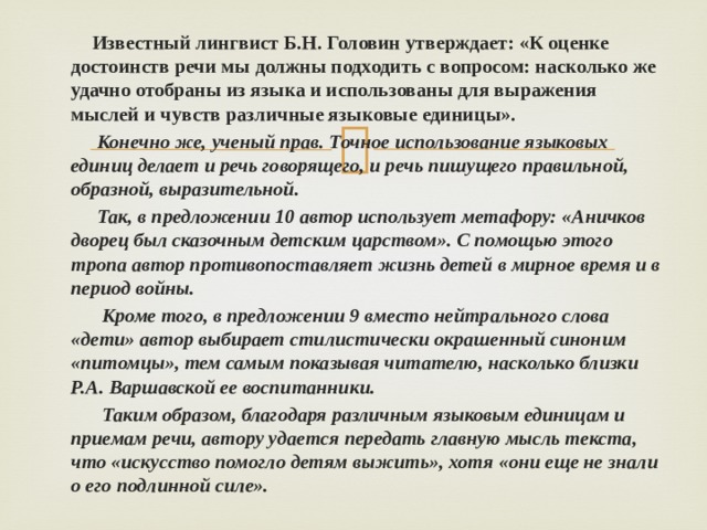  Известный лингвист Б.Н. Головин утверждает: «К оценке достоинств речи мы должны подходить с вопросом: насколько же удачно отобраны из языка и использованы для выражения мыслей и чувств различные языковые единицы».  Конечно же, ученый прав. Точное использование языковых единиц делает и речь говорящего, и речь пишущего правильной, образной, выразительной.  Так, в предложении 10 автор использует метафору: «Аничков дворец был сказочным детским царством». С помощью этого тропа автор противопоставляет жизнь детей в мирное время и в период войны.  Кроме того, в предложении 9 вместо нейтрального слова «дети» автор выбирает стилистически окрашенный синоним «питомцы», тем самым показывая читателю, насколько близки Р.А. Варшавской ее воспитанники.  Таким образом, благодаря различным языковым единицам и приемам речи, автору удается передать главную мысль текста, что «искусство помогло детям выжить», хотя «они еще не знали о его подлинной силе».  