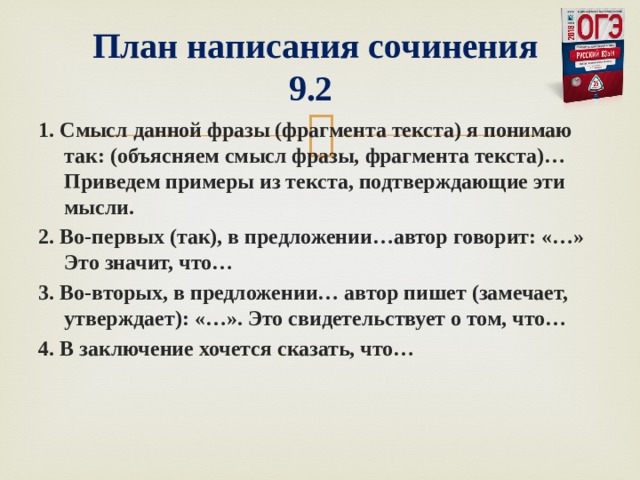   План написания сочинения  9.2 1. Смысл данной фразы (фрагмента текста) я понимаю так: (объясняем смысл фразы, фрагмента текста)… Приведем примеры из текста, подтверждающие эти мысли. 2. Во-первых (так), в предложении…автор говорит: «…» Это значит, что… 3. Во-вторых, в предложении… автор пишет (замечает, утверждает): «…». Это свидетельствует о том, что… 4. В заключение хочется сказать, что…  