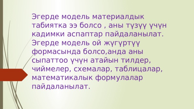 Эгерде модель материалдык табиятка ээ болсо , аны түзүү үчүн кадимки аспаптар пайдаланылат. Эгерде модель ой жүгүртүү формасында болсо,анда аны сыпаттоо үчүн атайын тилдер, чиймелер, схемалар, таблицалар, математикалык формулалар пайдаланылат. 