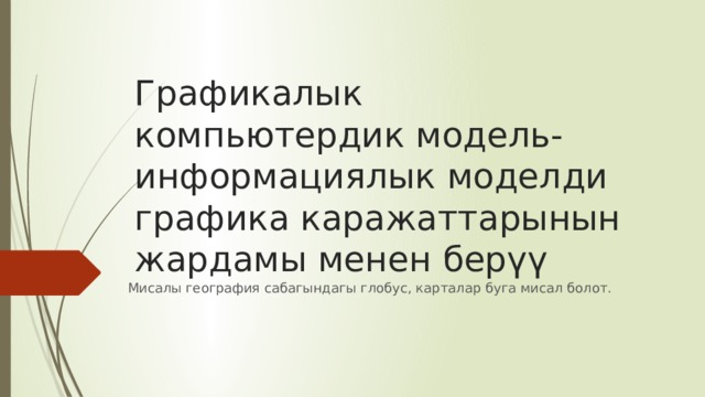 Графикалык компьютердик модель-информациялык моделди графика каражаттарынын жардамы менен берүү Мисалы география сабагындагы глобус, карталар буга мисал болот. 