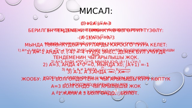 Мисал: (3+2а-)=A-3   Берилген теңдемени төмөнкүчө өзгөртүп түзөлү: -(а-1)(а-3) =а-3 Мында төмөнкүдөй учурларды кароого туура келет: 1) а=-1 анда 0. (-4) =-4 туура эмес, демек бул учурда тендеменин чыгарылышы жок. 2) а=3, анда 4*0*=0, мында х0; (а+1) =-1 3) а-1, а 3,анда =-; х= Жообу: а=-1 болгондо тен-н чыгаРЫЛЫШЫ куру көптүк А=3 болгондо чыгарылышы жок А -1 жана А 3 болгондо болот. 