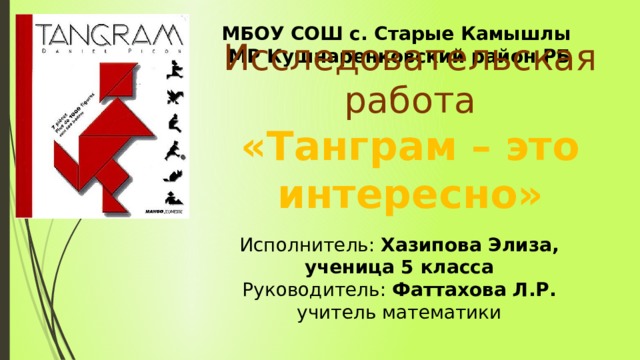 МБОУ СОШ с. Старые Камышлы МР Кушнаренковский район РБ Исполнитель: Хазипова Элиза, ученица 5 класса Руководитель: Фаттахова Л.Р. учитель математики  Исследовательская работа «Танграм – это интересно» 