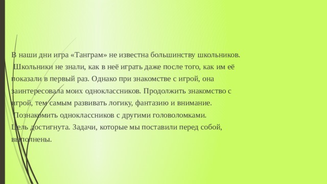 В наши дни игра «Танграм» не известна большинству школьников.  Школьники не знали, как в неё играть даже после того, как им её показали в первый раз. Однако при знакомстве с игрой, она заинтересовала моих одноклассников. Продолжить знакомство с игрой, тем самым развивать логику, фантазию и внимание.  Познакомить одноклассников с другими головоломками. Цель достигнута. Задачи, которые мы поставили перед собой, выполнены. 