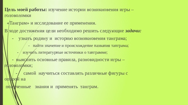 Цель моей работы: изучение истории возникновения игры – головоломки  «Танграм» и исследование ее применения. В ходе достижения цели необходимо решить следующие задачи:  - узнать родину и историю возникновения танграма;  - найти значение и происхождение названия танграма;  - изучить литературные источники о танграмме;  - выяснить основные правила, разновидности игры – головоломки;    - самой научиться составлять различные фигуры с опорой на  полученные знания и применять танграм. 