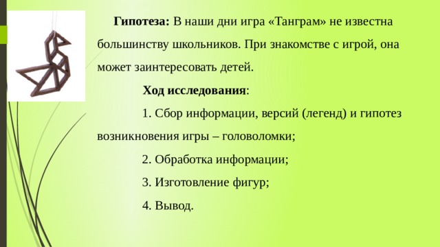  Гипотеза: В наши дни игра «Танграм» не известна большинству школьников. При знакомстве с игрой, она может заинтересовать детей.   Ход исследования :  1. Сбор информации, версий (легенд) и гипотез возникновения игры – головоломки;  2. Обработка информации;  3. Изготовление фигур;  4. Вывод.   