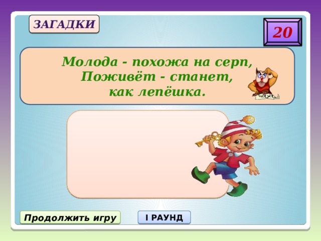 загадки 20 Молода - похожа на серп,  Поживёт - станет, как лепёшка. Продолжить игру I РАУНД 