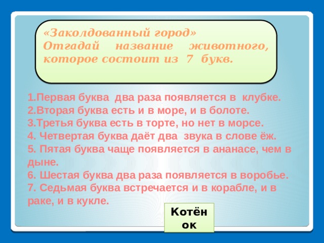 «Заколдованный город» Отгадай название животного, которое состоит из 7 букв.  1.Первая буква два раза появляется в клубке. 2.Вторая буква есть и в море, и в болоте. 3.Третья буква есть в торте, но нет в морсе. 4. Четвертая буква даёт два звука в слове ёж. 5. Пятая буква чаще появляется в ананасе, чем в дыне. 6. Шестая буква два раза появляется в воробье. 7. Седьмая буква встречается и в корабле, и в раке, и в кукле.  Котёнок 