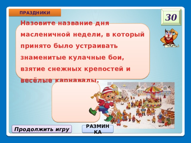 30 Праздники  «Разгуляй» Назовите название дня масленичной недели, в который принято было устраивать знаменитые кулачные бои, взятие снежных крепостей и весёлые карнавалы. РАЗМИНКА Продолжить игру 