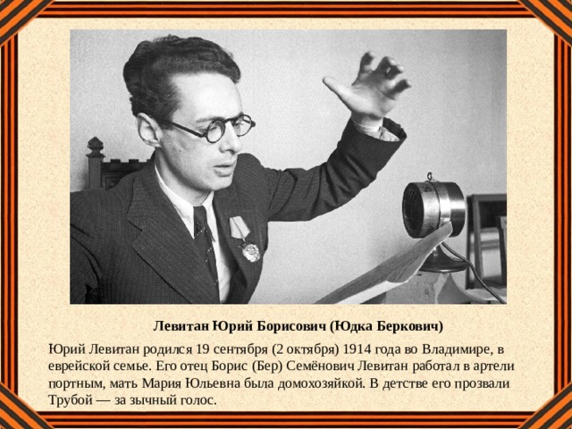 Левитан Юрий Борисович (Юдка Беркович) Юрий Левитан родился 19 сентября (2 октября) 1914 года во Владимире, в еврейской семье. Его отец Борис (Бер) Семёнович Левитан работал в артели портным, мать Мария Юльевна была домохозяйкой. В детстве его прозвали Трубой — за зычный голос. 