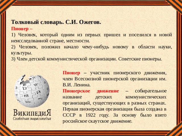 Толковый словарь. С.И. Ожегов. Пионер – 1) Человек, который одним из первых пришел и поселился в новой неисследованной стране, местности. 2) Человек, положил начало чему-нибудь новому в области науки, культуры. 3) Член детской коммунистической организации. Советские пионеры.  Пионер – участник пионерского движения, член Всесоюзной пионерской организации им. В.И. Ленина. Пионерское движение – собирательное название детских коммунистических организаций, существующих в разных странах. Первая пионерская организация была создана в СССР в 1922 году. За основу было взято российское скаутское движение. 