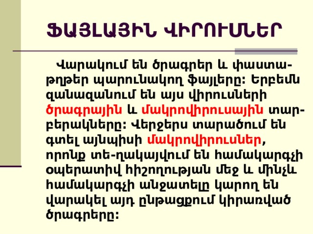 ՖԱՅԼԱՅԻՆ ՎԻՐՈՒՍՆԵՐ  Վարակում են ծրագրեր և փաստա-թղթեր պարունակող ֆայլերը: Երբեմն զանազանում են այս վիրուսների ծրագրային և մակրովիրուսային տար-բերակները: Վերջերս տարածում են գտել այնպիսի մակրովիրուսներ , որոնք տե-ղակայվում են համակարգչի օպերատիվ հիշողության մեջ և մինչև համակարգչի անջատելը կարող են վարակել այդ ընթացքում կիրառված ծրագրերը: 