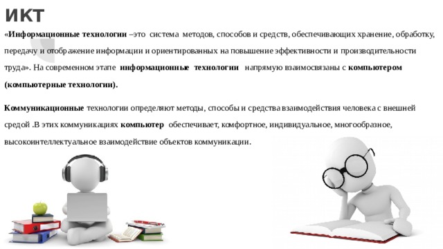 ИКТ « Информационные технологии –это система методов, способов и средств, обеспечивающих хранение, обработку, передачу и отображение информации и ориентированных на повышение эффективности и производительности труда». На современном этапе информационные технологии напрямую взаимосвязаны с компьютером (компьютерные технологии). Коммуникационные технологии определяют методы, способы и средства взаимодействия человека с внешней средой .В этих коммуникациях компьютер обеспечивает, комфортное, индивидуальное, многообразное, высокоинтеллектуальное взаимодействие объектов коммуникации. 