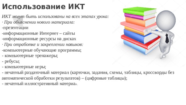 Использование ИКТ ИКТ могут быть использованы на всех этапах урока: · При объяснении нового материала: -презентации -информационные Интернет – сайты -информационные ресурсы на дисках · При отработке и закреплении навыков: -компьютерные обучающие программы; - компьютерные тренажеры; - ребусы; - компьютерные игры; - печатный раздаточный материал (карточки, задания, схемы, таблицы, кроссворды без автоматической обработки результатов) – (цифровые таблицы); - печатный иллюстративный материа л. 