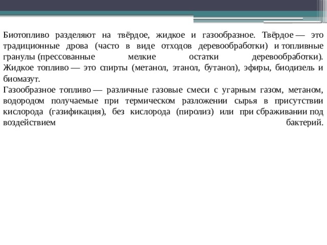 Биотопливо разделяют на твёрдое, жидкое и газообразное. Твёрдое — это традиционные дрова (часто в виде отходов деревообработки) и топливные гранулы (прессованные мелкие остатки деревообработки).  Жидкое топливо — это спирты (метанол, этанол, бутанол), эфиры, биодизель и биомазут.  Газообразное топливо — различные газовые смеси с угарным газом, метаном, водородом получаемые при термическом разложении сырья в присутствии кислорода (газификация), без кислорода (пиролиз) или при сбраживании под воздействием бактерий.   