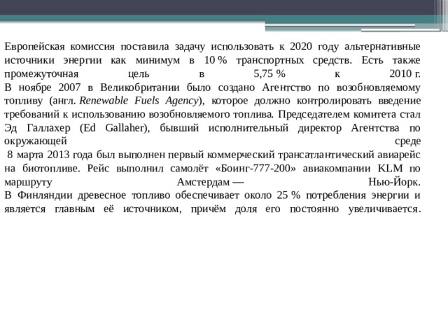 Европейская комиссия поставила задачу использовать к 2020 году альтернативные источники энергии как минимум в 10 % транспортных средств. Есть также промежуточная цель в 5,75 % к 2010 г.  В ноябре 2007 в Великобритании было создано Агентство по возобновляемому топливу (англ.  Renewable Fuels Agency ), которое должно контролировать введение требований к использованию возобновляемого топлива. Председателем комитета стал Эд Галлахер (Ed Gallaher), бывший исполнительный директор Агентства по окружающей среде  8 марта 2013 года был выполнен первый коммерческий трансатлантический авиарейс на биотопливе. Рейс выполнил самолёт «Боинг-777-200» авиакомпании KLM по маршруту Амстердам — Нью-Йорк.  В Финляндии древесное топливо обеспечивает около 25 % потребления энергии и является главным её источником, причём доля его постоянно увеличивается .   