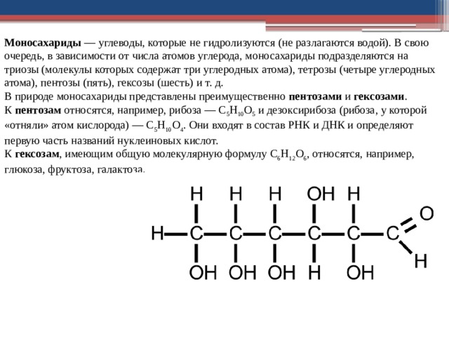 Моносахариды  — углеводы, которые не гидро­лизуются (не разлагаются водой). В свою очередь, в зависимости от числа атомов углерода, моноса­хариды подразделяются на триозы (молекулы ко­торых содержат три углеродных атома), тетрозы (четыре углеродных атома), пентозы (пять), гексозы (шесть) и т. д.  В природе моносахариды представлены преиму­щественно  пентозами  и  гексозами .  К  пентозам  относятся, например, рибоза — С 5 Н 10 О 5  и дезоксирибоза (рибоза, у которой «от­няли» атом кислорода) — С 5 Н 10 О 4 . Они входят в состав РНК и ДНК и опре­деляют первую часть назва­ний нуклеиновых кислот.  К  гексозам , имеющим об­щую молекулярную формулу С 6 Н 12 О 6 , относятся, например, глюкоза, фруктоза, галактоза. 