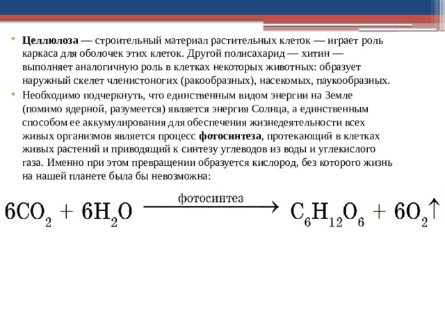 Целлюлоза  — строительный материал расти­тельных клеток — играет роль каркаса для оболо­чек этих клеток. Другой полисахарид — хитин — выполняет аналогичную роль в клетках некоторых животных: образует наружный скелет членистоно­гих (ракообразных), насекомых, паукообразных. Необходимо подчеркнуть, что единственным видом энергии на Земле (помимо ядерной, разуме­ется) является энергия Солнца, а единственным способом ее аккумулирования для обеспечения жизнедеятельности всех живых организмов явля­ется процесс  фотосинтеза , протекающий в клетках живых растений и приводящий к синтезу угле­водов из воды и углекислого газа. Именно при этом превращении образуется кислород, без ко­торого жизнь на нашей планете была бы невозможна: 