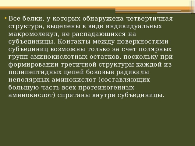 Все белки, у которых обнаружена четвертичная структура, выделены в виде индивидуальных макромолекул, не распадающихся на субъединицы. Контакты между поверхностями субъединиц возможны только за счет полярных групп аминокислотных остатков, поскольку при формировании третичной структуры каждой из полипептидных цепей боковые радикалы неполярных аминокислот (составляющих большую часть всех протеиногенных аминокислот) спрятаны внутри субъединицы. 