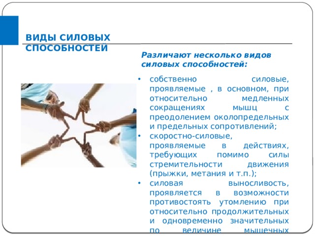 ВИДЫ СИЛОВЫХ СПОСОБНОСТЕЙ Различают несколько видов силовых способностей: собственно силовые, проявляемые , в основном, при относительно медленных сокращениях мышц с преодолением околопредельных и предельных сопротивлений; скоростно-силовые, проявляемые в действиях, требующих помимо силы стремительности движения (прыжки, метания и т.п.); силовая выносливость, проявляется в возможности противостоять утомлению при относительно продолжительных и одновременно значительных по величине мышечных напряжениях 