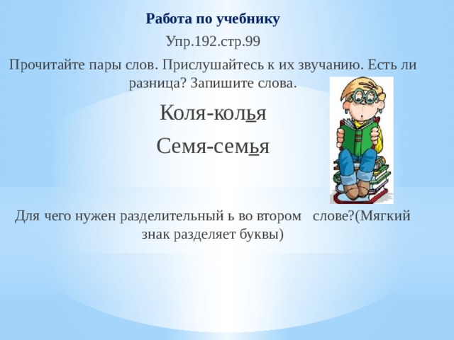 Работа по учебнику Упр.192.стр.99 Прочитайте пары слов. Прислушайтесь к их звучанию. Есть ли разница? Запишите слова. Коля-кол ь я Семя-сем ь я Для чего нужен разделительный ь во втором слове?(Мягкий знак разделяет буквы) 