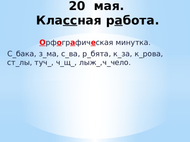  20 мая.  Кла сс ная р а бота. О рф о гр а фич е ская минутка. С_бака, з_ма, с_ва, р_бята, к_за, к_рова, ст_лы, туч_, ч_щ_, лыж_,ч_чело. 