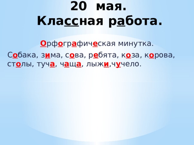  20 мая.  Кла сс ная р а бота. О рф о гр а фич е ская минутка. С о бака, з и ма, с о ва, р е бята, к о за, к о рова, ст о лы, туч а , ч а щ а , лыж и ,ч у чело. 