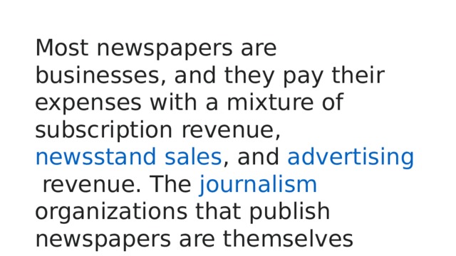 Most newspapers are businesses, and they pay their expenses with a mixture of  subscription  revenue,  newsstand sales , and  advertising  revenue. The  journalism organizations that publish newspapers are themselves often  metonymically  called newspapers. 