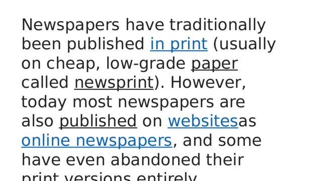 Newspapers have traditionally been published  in print  (usually on cheap, low-grade  paper called  newsprint ). However, today most newspapers are also  published  on  websites as  online newspapers , and some have even abandoned their print versions entirely. 