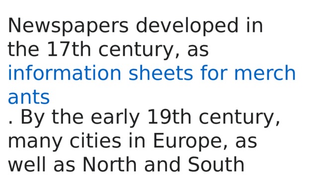 Newspapers developed in the 17th century, as  information sheets for merchants . By the early 19th century, many cities in Europe, as well as North and South America, published newspapers. 