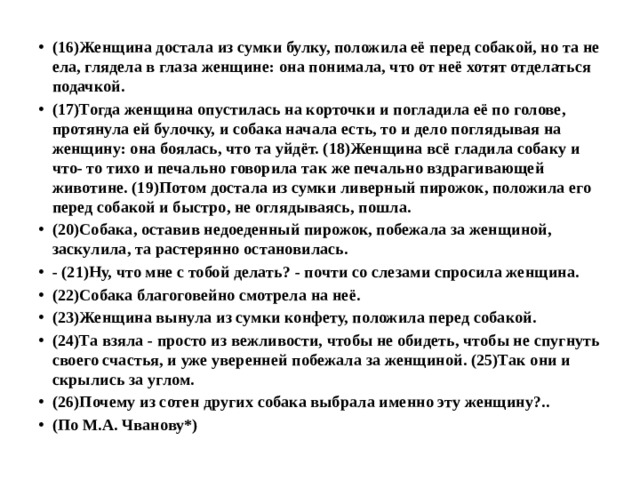 (16)Женщина достала из сумки булку, положила её перед собакой, но та не ела, глядела в глаза женщине: она понимала, что от неё хотят отделаться подачкой. (17)Тогда женщина опустилась на корточки и погладила её по голове, протянула ей булочку, и собака начала есть, то и дело поглядывая на женщину: она боялась, что та уйдёт. (18)Женщина всё гладила собаку и что- то тихо и печально говорила так же печально вздрагивающей животине. (19)Потом достала из сумки ливерный пирожок, положила его перед собакой и быстро, не оглядываясь, пошла. (20)Собака, оставив недоеденный пирожок, побежала за женщиной, заскулила, та растерянно остановилась. - (21)Ну, что мне с тобой делать? - почти со слезами спросила женщина. (22)Собака благоговейно смотрела на неё. (23)Женщина вынула из сумки конфету, положила перед собакой. (24)Та взяла - просто из вежливости, чтобы не обидеть, чтобы не спугнуть своего счастья, и уже уверенней побежала за женщиной. (25)Так они и скрылись за углом. (26)Почему из сотен других собака выбрала именно эту женщину?.. (По М.А. Чванову*) 
