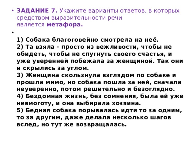 ЗАДАНИЕ 7. Укажите варианты ответов, в которых средством выразительности речи является  метафора.  1) Собака благоговейно смотрела на неё.  2) Та взяла - просто из вежливости, чтобы не обидеть, чтобы не спугнуть своего счастья, и уже уверенней побежала за женщиной. Так они и скрылись за углом.  3) Женщина скользнула взглядом по собаке и прошла мимо, но собака пошла за ней, сначала неуверенно, потом решительно и безоглядно.  4) Бездомная жизнь, без сомнения, была ей уже невмоготу, и она выбирала хозяина.  5) Бедная собака порывалась идти то за одним, то за другим, даже делала несколько шагов вслед, но тут же возвращалась. 