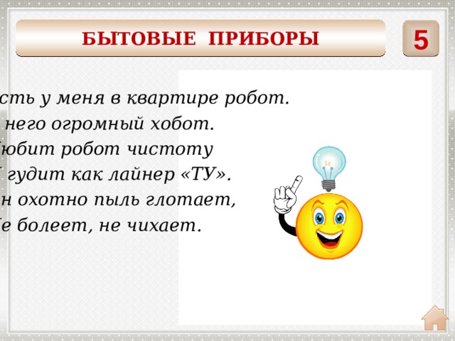 5 БЫТОВЫЕ ПРИБОРЫ    ПЫЛЕСОС Есть у меня в квартире робот. У него огромный хобот. Любит робот чистоту И гудит как лайнер «ТУ». Он охотно пыль глотает, Не болеет, не чихает. 