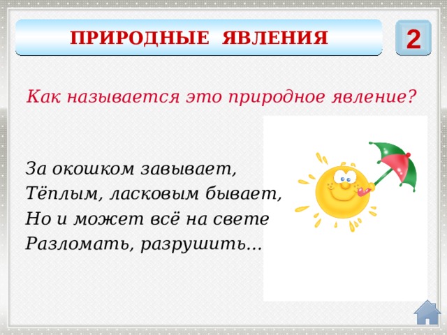 2 ПРИРОДНЫЕ ЯВЛЕНИЯ Как называется это природное явление? За окошком завывает, Тёплым, ласковым бывает, Но и может всё на свете Разломать, разрушить... ветер 