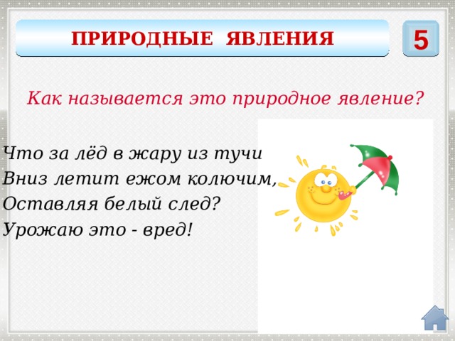 ПРИРОДНЫЕ ЯВЛЕНИЯ 5 Как называется это природное явление? Что за лёд в жару из тучи Вниз летит ежом колючим, Оставляя белый след? Урожаю это - вред! град 