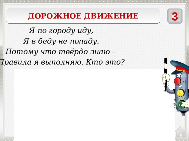 Дорожное движение 3 Я по городу иду, Я в беду не попаду. Потому что твёрдо знаю - Правила я выполняю. Кто это? Пешеход 