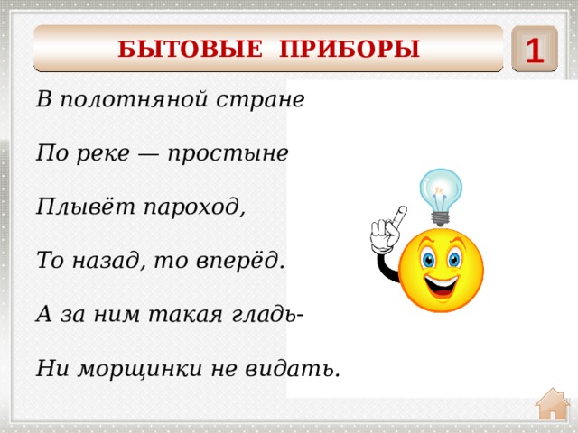 БЫТОВЫЕ ПРИБОРЫ 1    В полотняной стране  По реке — простыне  Плывёт пароход,  То назад, то вперёд.  А за ним такая гладь-  Ни морщинки не видать. утюг 