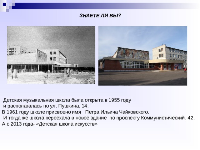 ЗНАЕТЕ ЛИ ВЫ?     Детская музыкальная школа была открыта в 1955 году  и располагалась по ул. Пушкина, 14. В 1961 году школе присвоено имя   Петра Ильича Чайковского.  И тогда же школа переехала в новое здание  по проспекту Коммунистический, 42. А с 2013 года- «Детская школа искусств» 