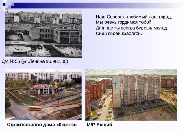 Наш Северск, любимый наш город,  Мы очень гордимся тобой.  Для нас ты всегда будешь молод,  Сияя своей красотой. Д/с №56 (ул.Ленина 96,98,100) Строительство дома «Книжка» М/Р Ясный 